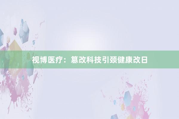 视博医疗：篡改科技引颈健康改日